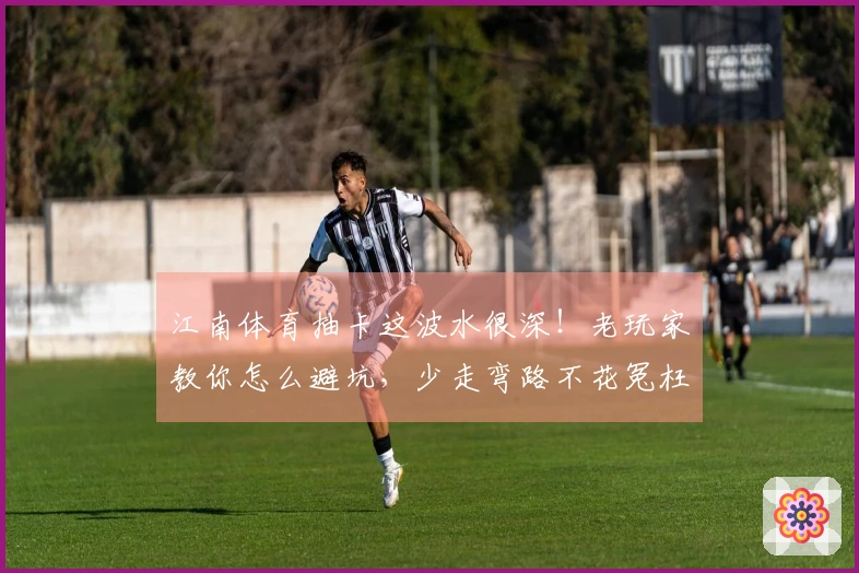 江南体育抽卡这波水很深！老玩家教你怎么避坑，少走弯路不花冤枉钱