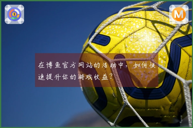 在博鱼官方网站的活动中，如何快速提升你的游戏收益？