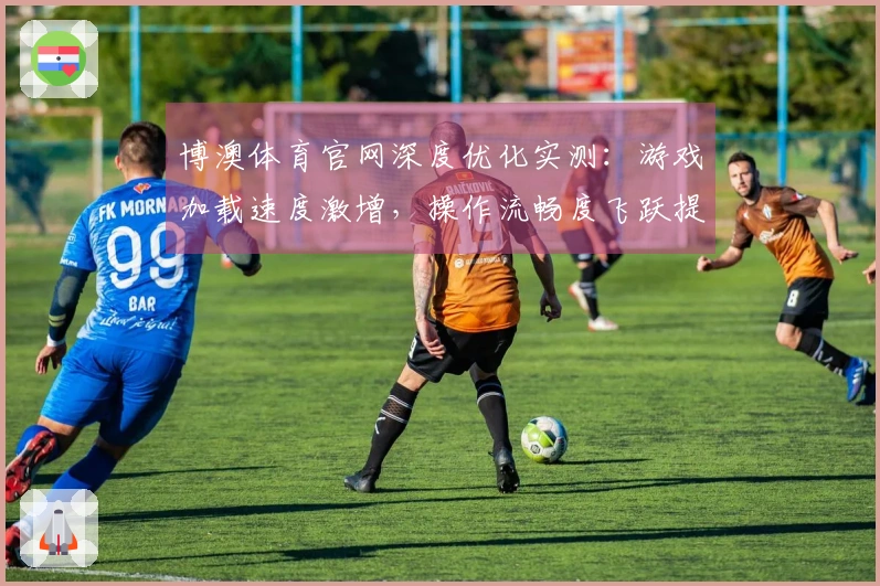 博澳体育官网深度优化实测：游戏加载速度激增，操作流畅度飞跃提升