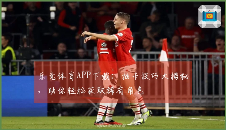 乐竞体育APP下载：抽卡技巧大揭秘，助你轻松获取稀有角色