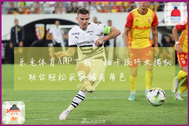 乐竞体育APP下载：抽卡技巧大揭秘，助你轻松获取稀有角色