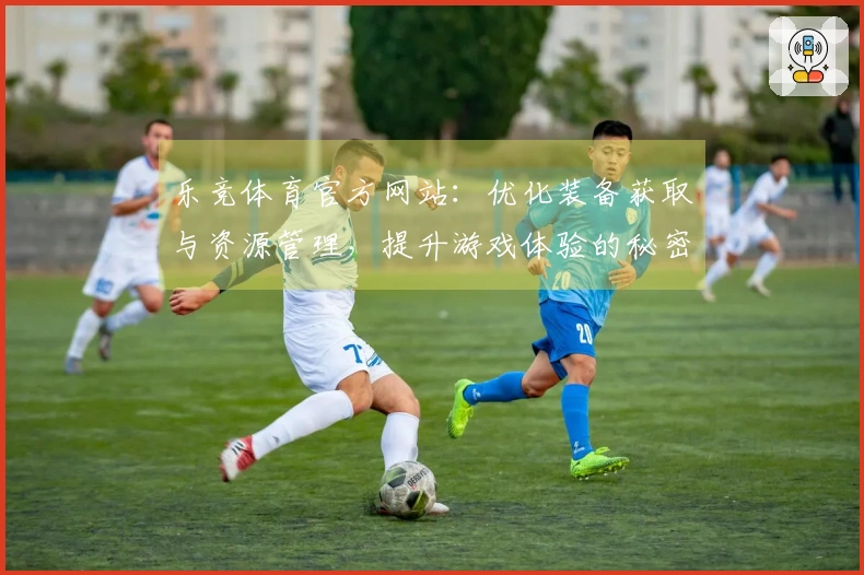乐竞体育官方网站：优化装备获取与资源管理，提升游戏体验的秘密技巧